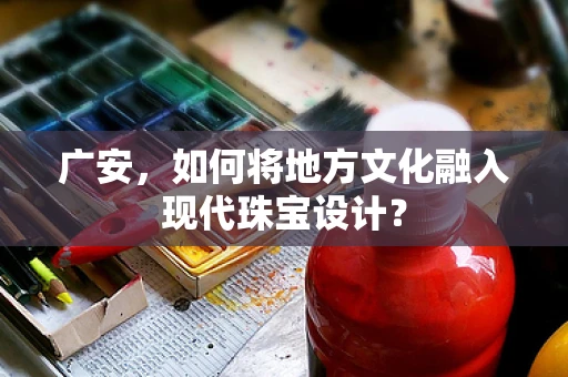 广安，如何将地方文化融入现代珠宝设计？