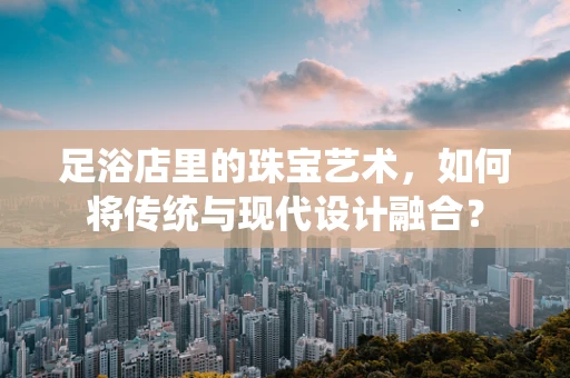 足浴店里的珠宝艺术，如何将传统与现代设计融合？