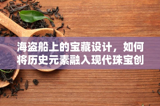 海盗船上的宝藏设计，如何将历史元素融入现代珠宝创作？