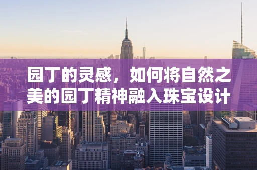 园丁的灵感，如何将自然之美的园丁精神融入珠宝设计？