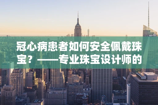 冠心病患者如何安全佩戴珠宝？——专业珠宝设计师的温馨提示