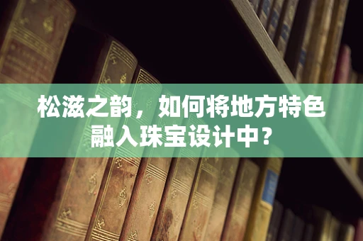 松滋之韵，如何将地方特色融入珠宝设计中？