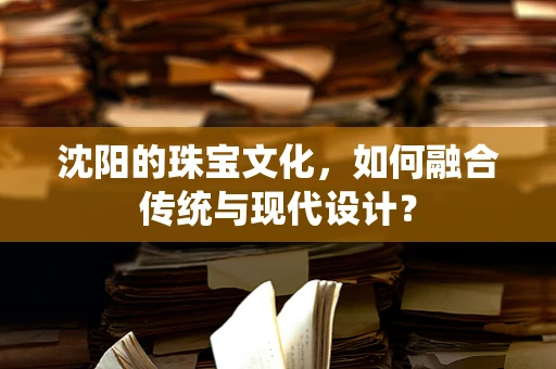 沈阳的珠宝文化，如何融合传统与现代设计？