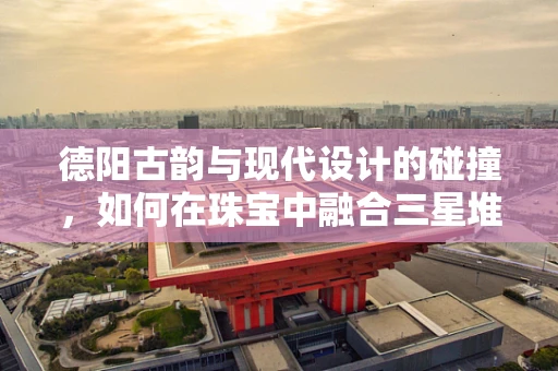 德阳古韵与现代设计的碰撞，如何在珠宝中融合三星堆文化元素？