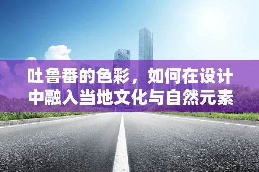 吐鲁番的色彩，如何在设计中融入当地文化与自然元素？