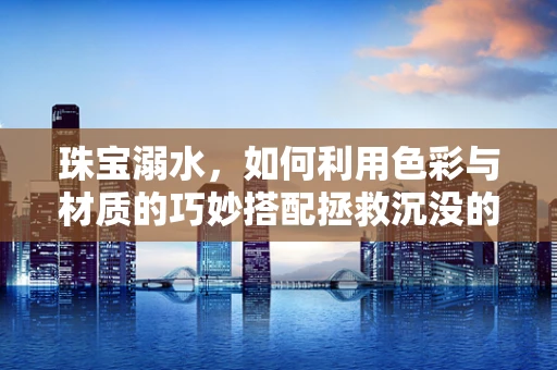 珠宝溺水，如何利用色彩与材质的巧妙搭配拯救沉没的珠宝设计？