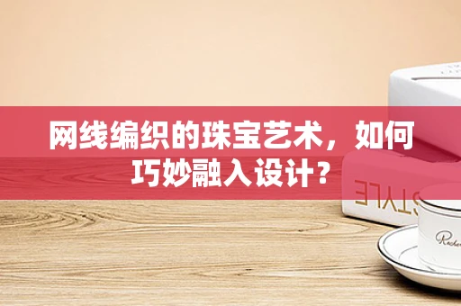 网线编织的珠宝艺术，如何巧妙融入设计？