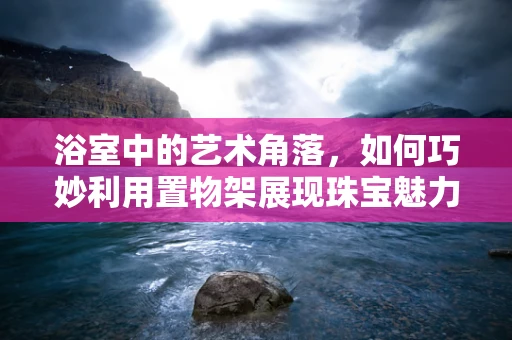浴室中的艺术角落，如何巧妙利用置物架展现珠宝魅力？