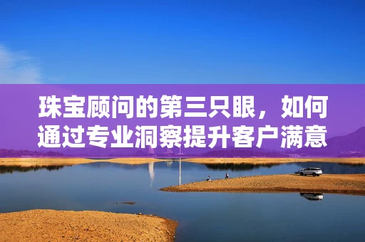珠宝顾问的第三只眼，如何通过专业洞察提升客户满意度？
