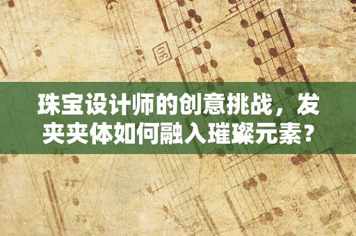 珠宝设计师的创意挑战，发夹夹体如何融入璀璨元素？