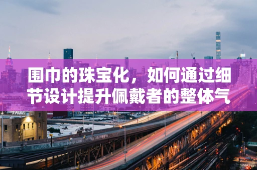 围巾的珠宝化，如何通过细节设计提升佩戴者的整体气质？