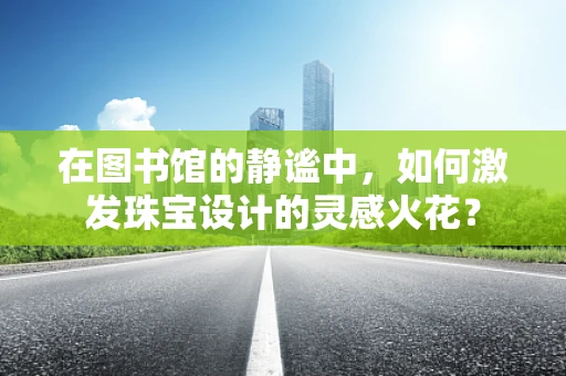 在图书馆的静谧中，如何激发珠宝设计的灵感火花？