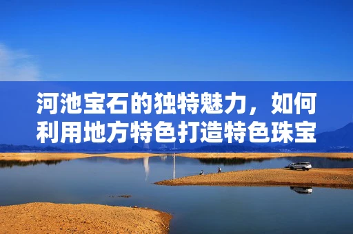 河池宝石的独特魅力，如何利用地方特色打造特色珠宝设计？