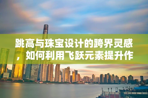 跳高与珠宝设计的跨界灵感，如何利用飞跃元素提升作品视觉冲击力？