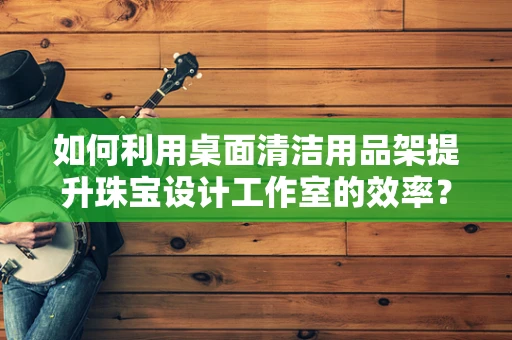 如何利用桌面清洁用品架提升珠宝设计工作室的效率？