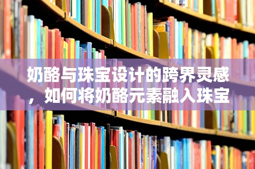 奶酪与珠宝设计的跨界灵感，如何将奶酪元素融入珠宝创作？
