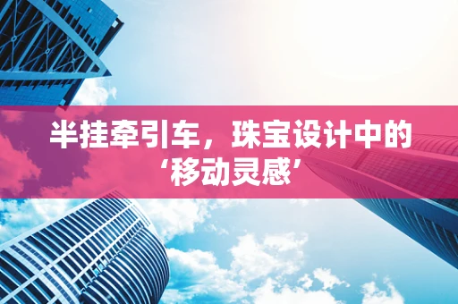 半挂牵引车，珠宝设计中的‘移动灵感’