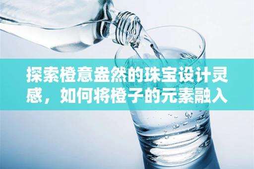 探索橙意盎然的珠宝设计灵感，如何将橙子的元素融入珠宝创作？