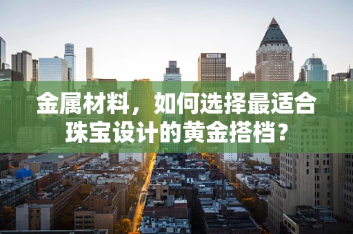 金属材料，如何选择最适合珠宝设计的黄金搭档？