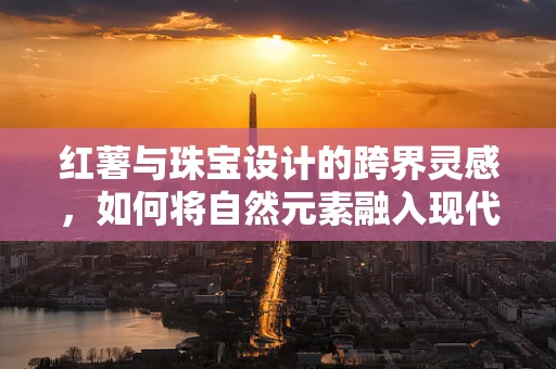 红薯与珠宝设计的跨界灵感，如何将自然元素融入现代饰品？