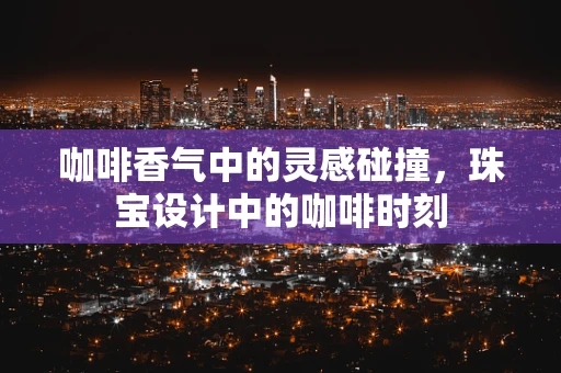 咖啡香气中的灵感碰撞，珠宝设计中的咖啡时刻