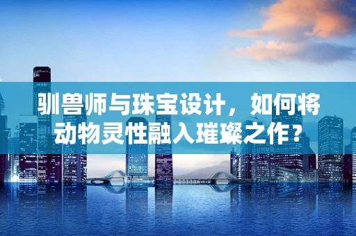 驯兽师与珠宝设计，如何将动物灵性融入璀璨之作？