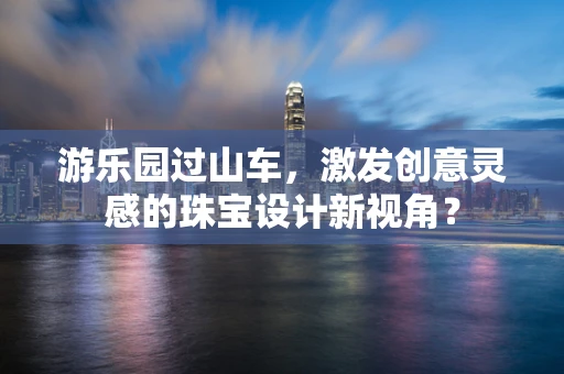 游乐园过山车，激发创意灵感的珠宝设计新视角？