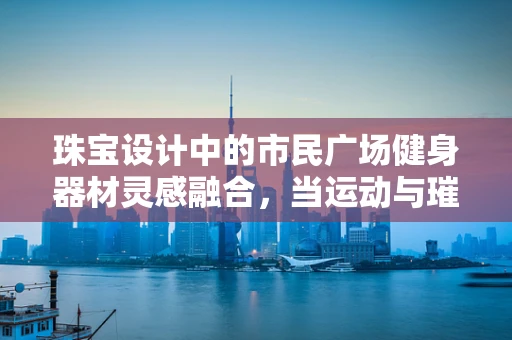 珠宝设计中的市民广场健身器材灵感融合，当运动与璀璨相遇