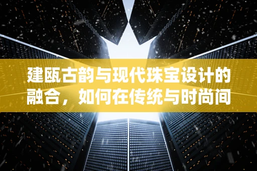 建瓯古韵与现代珠宝设计的融合，如何在传统与时尚间寻找平衡？