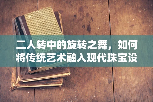 二人转中的旋转之舞，如何将传统艺术融入现代珠宝设计？