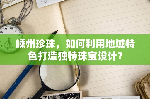嵊州珍珠，如何利用地域特色打造独特珠宝设计？