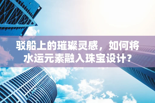 驳船上的璀璨灵感，如何将水运元素融入珠宝设计？