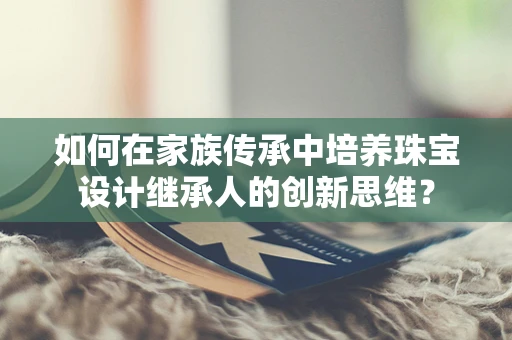 如何在家族传承中培养珠宝设计继承人的创新思维？