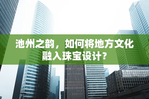 池州之韵，如何将地方文化融入珠宝设计？