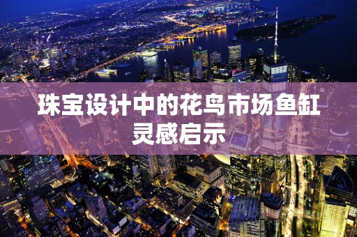 珠宝设计中的花鸟市场鱼缸灵感启示