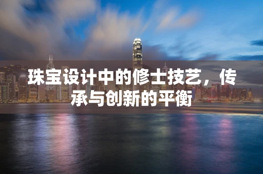 珠宝设计中的修士技艺，传承与创新的平衡