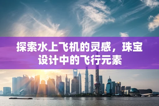探索水上飞机的灵感，珠宝设计中的飞行元素