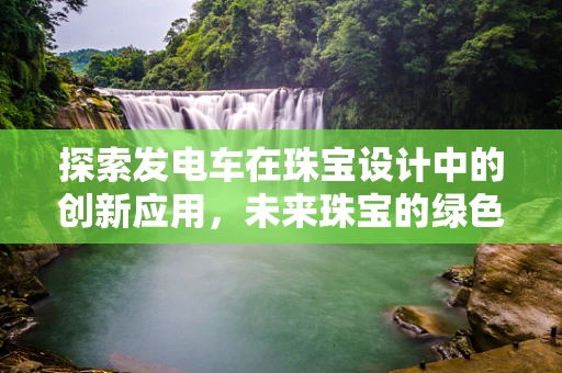 探索发电车在珠宝设计中的创新应用，未来珠宝的绿色动力？