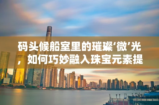 码头候船室里的璀璨‘微’光，如何巧妙融入珠宝元素提升旅客体验？