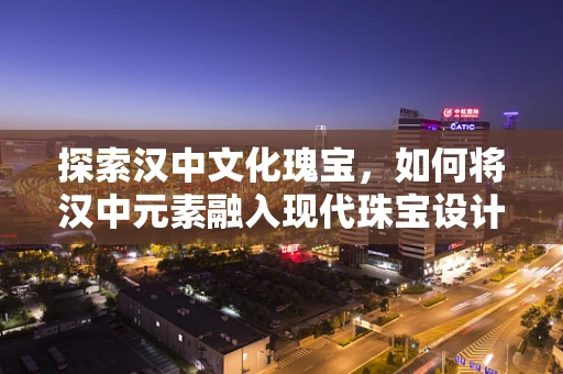 探索汉中文化瑰宝，如何将汉中元素融入现代珠宝设计？