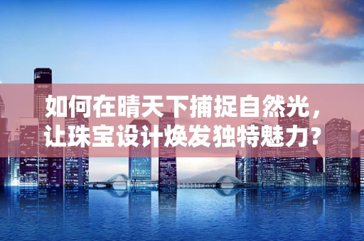 如何在晴天下捕捉自然光，让珠宝设计焕发独特魅力？