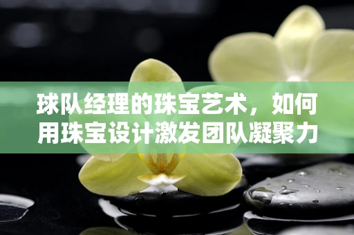 球队经理的珠宝艺术，如何用珠宝设计激发团队凝聚力？