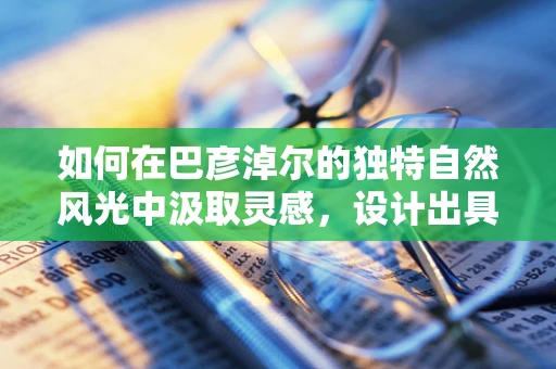 如何在巴彦淖尔的独特自然风光中汲取灵感，设计出具有地方特色的珠宝？