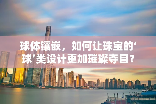 球体镶嵌，如何让珠宝的‘球’类设计更加璀璨夺目？