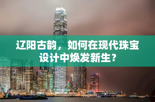 辽阳古韵，如何在现代珠宝设计中焕发新生？
