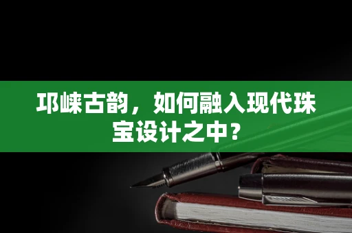 邛崃古韵，如何融入现代珠宝设计之中？