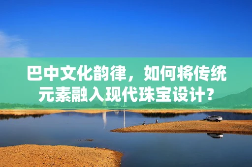 巴中文化韵律，如何将传统元素融入现代珠宝设计？