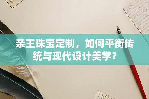 亲王珠宝定制，如何平衡传统与现代设计美学？