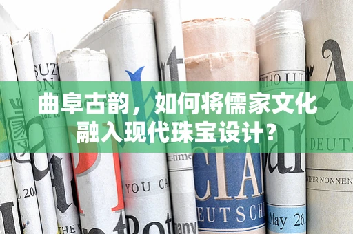 曲阜古韵，如何将儒家文化融入现代珠宝设计？