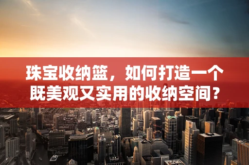 珠宝收纳篮，如何打造一个既美观又实用的收纳空间？
